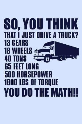 Book cover for So You Think That I Just Drive a Truck 13 Gears 18 Wheels 40 Tons 65 Feet Long...