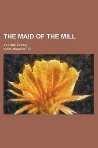 Cover of The Maid of the Mill; A Comic Opera