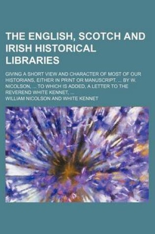 Cover of The English, Scotch and Irish Historical Libraries; Giving a Short View and Character of Most of Our Historians, Either in Print or Manuscript. by W. Nicolson, to Which Is Added, a Letter to the Reverend White Kennet,