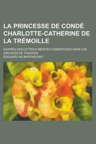 Cover of La Princesse de Conde Charlotte-Catherine de La Tremoille; D'Apres Des Lettres Inedites Conservees Dans Les Archives de Thouars