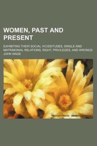 Cover of Women, Past and Present; Exhibiting Their Social Vicissitudes, Single and Matrimonial Relations, Right, Privileges, and Wrongs