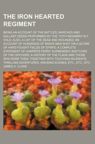 Cover of The Iron Hearted Regiment; Being an Account of the Battles, Marches and Gallant Deeds Performed by the 115th Regiment N.Y. Vols. Also, a List of the Dead and Wounded an Account of Hundreds of Brave Men Shot on a Score of Hard Fought Fields of Strife a Com