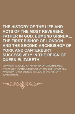 Cover of The History of the Life and Acts of the Most Reverend Father in God, Edmund Grindal, the First Bishop of London and the Second Archbishop of York and Canterbury Successively in the Reign of Queen Elizabeth; To Which Is Added an Appendix