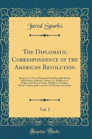 Cover of The Diplomatic Correspondence of the American Revolution, Vol. 2: Being the Letters of Benjamin Franklin, Silas Deane, John Adams, John Jay, Arthur Lee, William Lee, Ralph Izard, Francis Dana, William Carmichael, Henry Laurens, John Laurens, M. Dumas, and