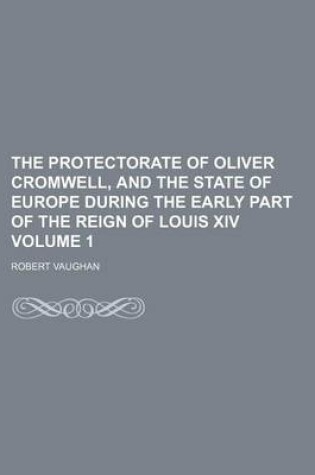 Cover of The Protectorate of Oliver Cromwell, and the State of Europe During the Early Part of the Reign of Louis XIV Volume 1