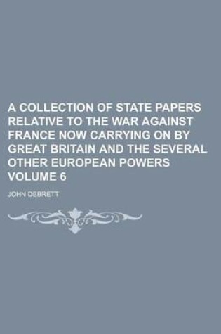 Cover of A Collection of State Papers Relative to the War Against France Now Carrying on by Great Britain and the Several Other European Powers Volume 6