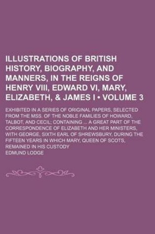 Cover of Illustrations of British History, Biography, and Manners, in the Reigns of Henry VIII, Edward VI, Mary, Elizabeth, & James I (Volume 3); Exhibited in a Series of Original Papers, Selected from the Mss. of the Noble Families of Howard, Talbot, and Cecil Co