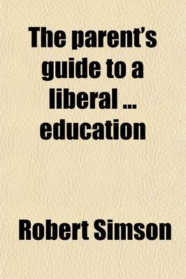 Book cover for The Parent's Guide to a Liberal Education; Containing a Selection of Questions. [With] Prospectus of the Course of Education Pursued by Robert Simson at Colebrooke House Academy