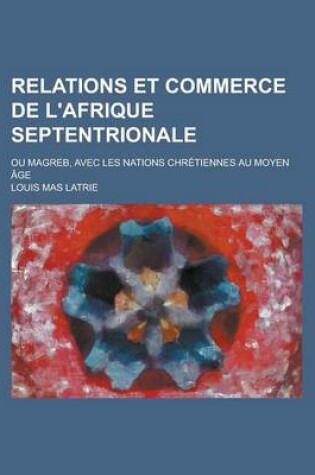 Cover of Relations Et Commerce de L'Afrique Septentrionale; Ou Magreb, Avec Les Nations Chretiennes Au Moyen Age