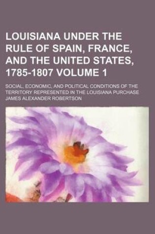 Cover of Louisiana Under the Rule of Spain, France, and the United States, 1785-1807; Social, Economic, and Political Conditions of the Territory Represented in the Louisiana Purchase Volume 1