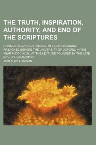 Cover of The Truth, Inspiration, Authority, and End of the Scriptures; Considered and Defended, in Eight Sermons, Preached Before the University of Oxford, in the Year M DCC XCIII., at the Lecture Founded by the Late REV. John Bampton