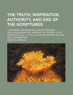 Book cover for The Truth, Inspiration, Authority, and End of the Scriptures; Considered and Defended, in Eight Sermons, Preached Before the University of Oxford, in the Year M DCC XCIII., at the Lecture Founded by the Late REV. John Bampton