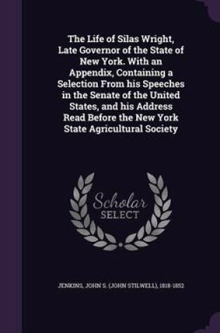 Cover of The Life of Silas Wright, Late Governor of the State of New York. with an Appendix, Containing a Selection from His Speeches in the Senate of the United States, and His Address Read Before the New York State Agricultural Society