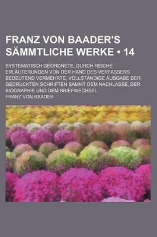 Cover of Franz Von Baader's Sammtliche Werke (14); Systematisch Geordnete, Durch Reiche Erlauterungen Von Der Hand Des Verfassers Bedeutend Vermehrte, Vollstandige Ausgabe Der Gedruckten Schriften Sammt Dem Nachlasse, Der Biographie Und Dem Briefwechsel