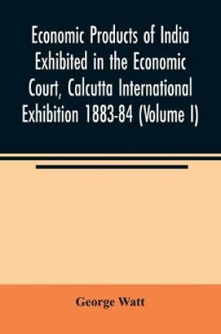 Cover of Economic Products of India Exhibited in the Economic Court, Calcutta International Exhibition 1883-84 (Volume I)