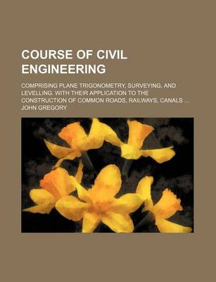 Book cover for Course of Civil Engineering; Comprising Plane Trigonometry, Surveying, and Levelling. with Their Application to the Construction of Common Roads, Railways, Canals