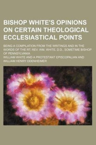 Cover of Bishop White's Opinions on Certain Theological Ecclesiastical Points; Being a Compilation from the Writings and in the Words of the Rt. REV. Wm. White, D.D., Sometime Bishop of Pennsylvania