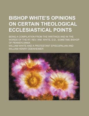 Book cover for Bishop White's Opinions on Certain Theological Ecclesiastical Points; Being a Compilation from the Writings and in the Words of the Rt. REV. Wm. White, D.D., Sometime Bishop of Pennsylvania