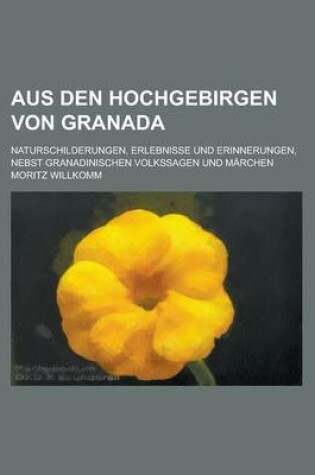 Cover of Aus Den Hochgebirgen Von Granada; Naturschilderungen, Erlebnisse Und Erinnerungen, Nebst Granadinischen Volkssagen Und Marchen