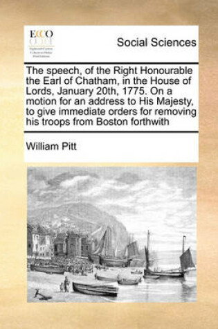 Cover of The Speech, of the Right Honourable the Earl of Chatham, in the House of Lords, January 20th, 1775. on a Motion for an Address to His Majesty, to Give Immediate Orders for Removing His Troops from Boston Forthwith