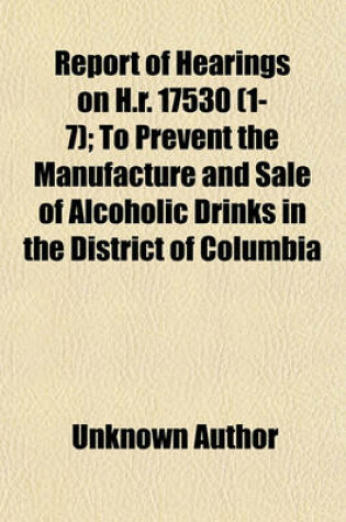 Cover of Report of Hearings on H.R. 17530 (Volume 1-7); To Prevent the Manufacture and Sale of Alcoholic Drinks in the District of Columbia