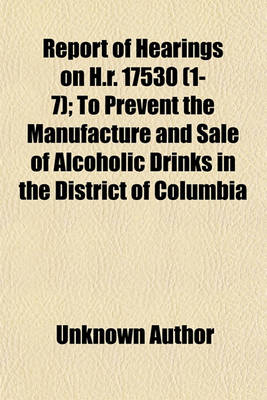 Book cover for Report of Hearings on H.R. 17530 (Volume 1-7); To Prevent the Manufacture and Sale of Alcoholic Drinks in the District of Columbia