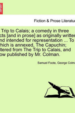 Cover of A Trip to Calais; A Comedy in Three Acts [And in Prose] as Originally Written, and Intended for Representation ... to Which Is Annexed, the Capuchin; Altered from the Trip to Calais, and Now Published by Mr. Colman.