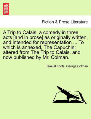 Book cover for A Trip to Calais; A Comedy in Three Acts [And in Prose] as Originally Written, and Intended for Representation ... to Which Is Annexed, the Capuchin; Altered from the Trip to Calais, and Now Published by Mr. Colman.