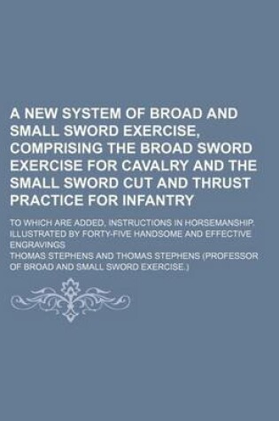 Cover of A New System of Broad and Small Sword Exercise, Comprising the Broad Sword Exercise for Cavalry and the Small Sword Cut and Thrust Practice for Infantry; To Which Are Added, Instructions in Horsemanship. Illustrated by Forty-Five Handsome