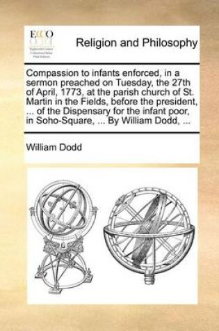 Cover of Compassion to Infants Enforced, in a Sermon Preached on Tuesday, the 27th of April, 1773, at the Parish Church of St. Martin in the Fields, Before the President, ... of the Dispensary for the Infant Poor, in Soho-Square, ... by William Dodd, ...