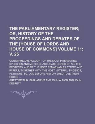 Book cover for The Parliamentary Register; Containing an Account of the Most Interesting Speeches and Motions; Accurate Copies of All the Protests, and of the Most Remarkable Letters and Papers; Together with the Most Material Evidence, Volume 11; V. 25