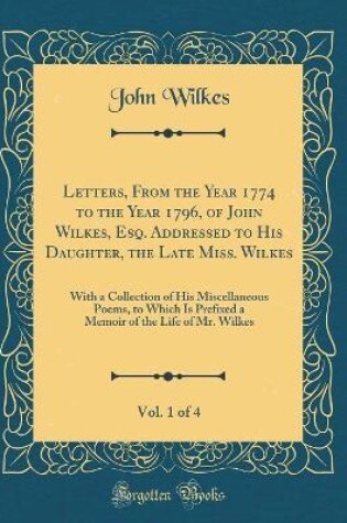 Cover of Letters, From the Year 1774 to the Year 1796, of John Wilkes, Esq. Addressed to His Daughter, the Late Miss. Wilkes, Vol. 1 of 4: With a Collection of His Miscellaneous Poems, to Which Is Prefixed a Memoir of the Life of Mr. Wilkes (Classic Reprint)