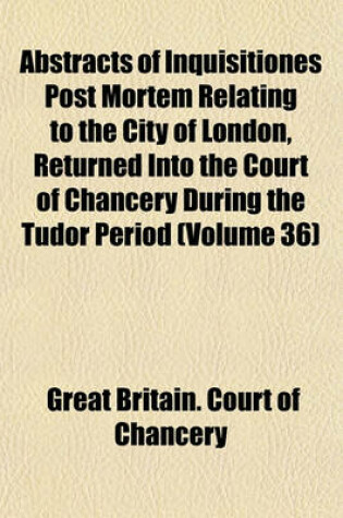 Cover of Abstracts of Inquisitiones Post Mortem Relating to the City of London, Returned Into the Court of Chancery During the Tudor Period (Volume 36)