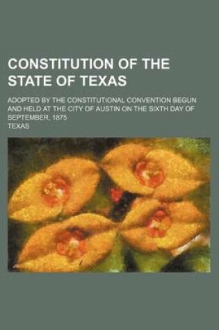 Cover of Constitution of the State of Texas; Adopted by the Constitutional Convention Begun and Held at the City of Austin on the Sixth Day of September, 1875