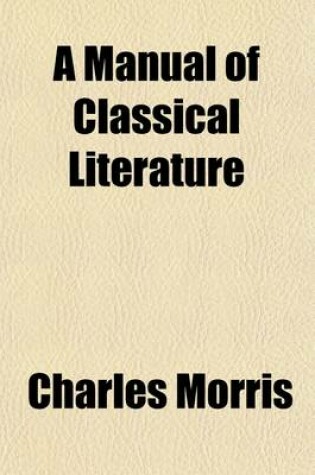 Cover of A Manual of Classical Literature; Comprising Biographical and Critical Notices of the Principal Greek and Roman Authors, with Illustrative Extracts from Their Works. Also, a Brief Survey of the Rise and Progress of the Various Forms of Literature, with Descr