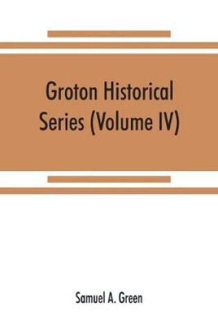 Cover of Groton historical series. A collection of papers relating to the history of the town of Groton, Massachusetts (Volume IV)