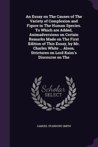 Cover of An Essay on the Causes of the Variety of Complexion and Figure in the Human Species. to Which Are Added, Animadversions on Certain Remarks Made on the First Edition of This Essay, by Mr. Charles White ... Alson. Strictures on Lord Kaim's Discourse on the