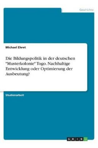 Cover of Die Bildungspolitik in der deutschen Musterkolonie Togo. Nachhaltige Entwicklung oder Optimierung der Ausbeutung?