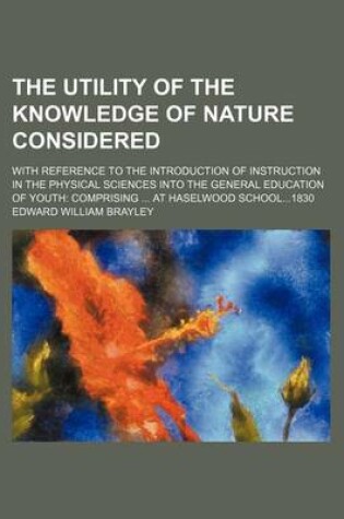 Cover of The Utility of the Knowledge of Nature Considered; With Reference to the Introduction of Instruction in the Physical Sciences Into the General Education of Youth Comprising at Haselwood School1830