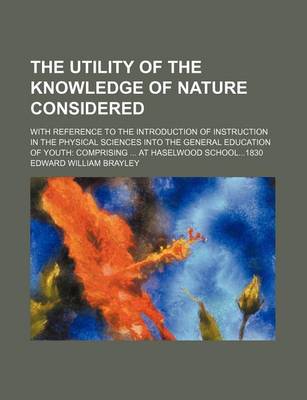 Book cover for The Utility of the Knowledge of Nature Considered; With Reference to the Introduction of Instruction in the Physical Sciences Into the General Education of Youth Comprising at Haselwood School1830