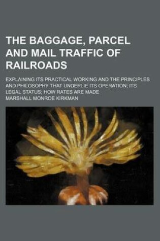 Cover of The Baggage, Parcel and Mail Traffic of Railroads; Explaining Its Practical Working and the Principles and Philosophy That Underlie Its Operation Its Legal Status How Rates Are Made