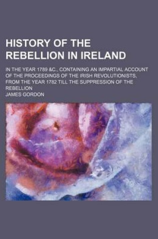 Cover of History of the Rebellion in Ireland; In the Year 1789 &C., Containing an Impartial Account of the Proceedings of the Irish Revolutionists, from the Year 1782 Till the Suppression of the Rebellion