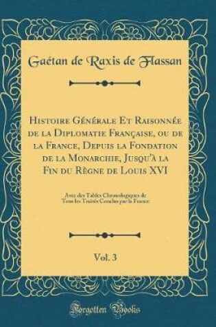 Cover of Histoire Generale Et Raisonnee de la Diplomatie Francaise, Ou de la France, Depuis La Fondation de la Monarchie, Jusqu'a La Fin Du Regne de Louis XVI, Vol. 3