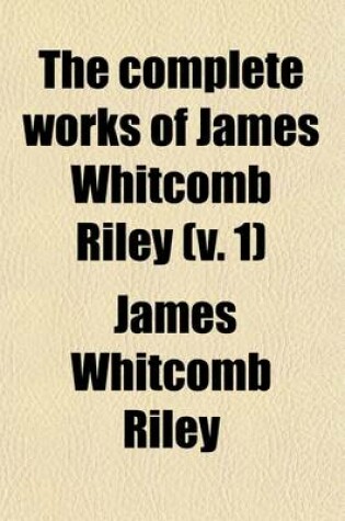 Cover of The Complete Works of James Whitcomb Riley (Volume 1); In Which the Poems, Including a Number Heretofore Unpublished, Are Arranged in the Order in Which They Were Written, Together with Photographs, Bibliographic Notes and a Life Sketch of the Author