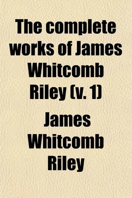 Book cover for The Complete Works of James Whitcomb Riley (Volume 1); In Which the Poems, Including a Number Heretofore Unpublished, Are Arranged in the Order in Which They Were Written, Together with Photographs, Bibliographic Notes and a Life Sketch of the Author