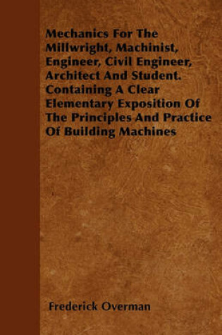 Cover of Mechanics For The Millwright, Machinist, Engineer, Civil Engineer, Architect And Student. Containing A Clear Elementary Exposition Of The Principles And Practice Of Building Machines