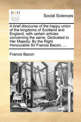 Cover of A Brief Discourse of the Happy Union of the Kingdoms of Scotland and England, with Certain Articles Concerning the Same. Dedicated to Her Majesty. by the Right Honourable Sir Francis Bacon, ...