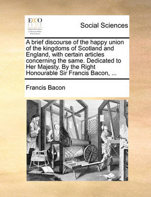 Book cover for A Brief Discourse of the Happy Union of the Kingdoms of Scotland and England, with Certain Articles Concerning the Same. Dedicated to Her Majesty. by the Right Honourable Sir Francis Bacon, ...