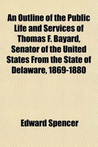 Cover of An Outline of the Public Life and Services of Thomas F. Bayard, Senator of the United States from the State of Delaware, 1869-1880