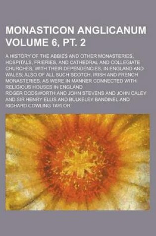 Cover of Monasticon Anglicanum; A History of the Abbies and Other Monasteries, Hospitals, Frieries, and Cathedral and Collegiate Churches, with Their Dependencies, in England and Wales; Also of All Such Scotch, Irish and French Volume 6, PT. 2